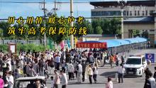 用心用情暖心護考 筑牢高考保障防線 全民守護助力考生