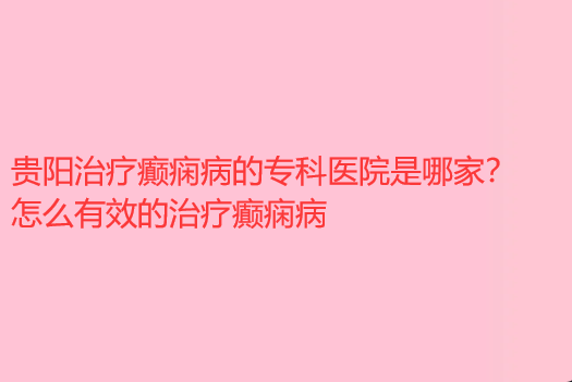 贵阳治疗癫痫病的专科医院是哪家 怎么有效的治疗癫痫病