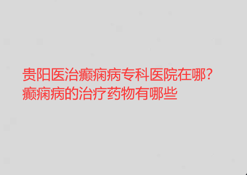 贵阳医治癫痫病专科医院在哪 癫痫病的治疗药物有哪些