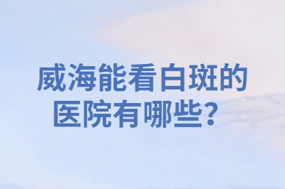 威海能看白斑的医院有哪些 是专业的吗