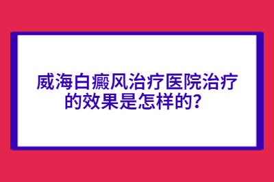 威海白癜风治疗医院治疗的效果是怎样的