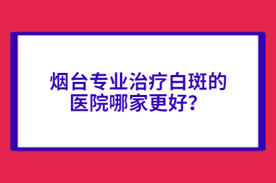 烟台专业治疗白斑的医院哪家更好